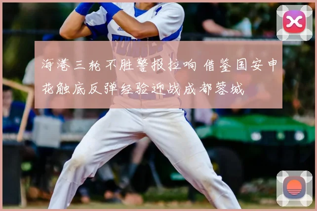海港三轮不胜警报拉响 借鉴国安申花触底反弹经验迎战成都蓉城
