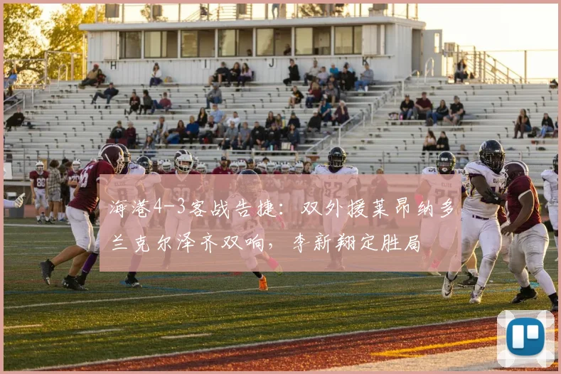 海港4-3客战告捷：双外援莱昂纳多兰克尔泽齐双响，李新翔定胜局