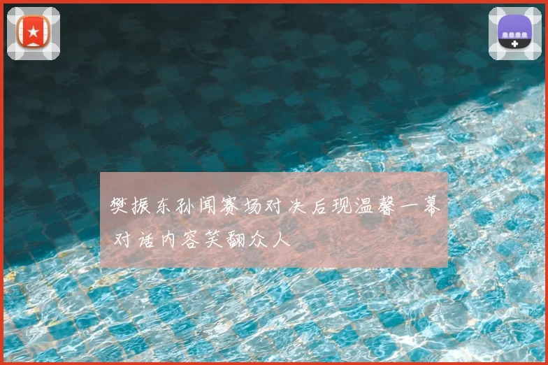 樊振东孙闻赛场对决后现温馨一幕 对话内容笑翻众人