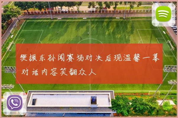 樊振东孙闻赛场对决后现温馨一幕 对话内容笑翻众人